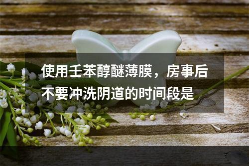 使用壬苯醇醚薄膜，房事后不要冲洗阴道的时间段是