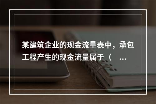 某建筑企业的现金流量表中，承包工程产生的现金流量属于（　）产