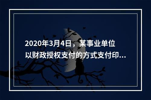 2020年3月4日，某事业单位以财政授权支付的方式支付印刷费