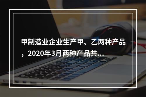 甲制造业企业生产甲、乙两种产品，2020年3月两种产品共同耗