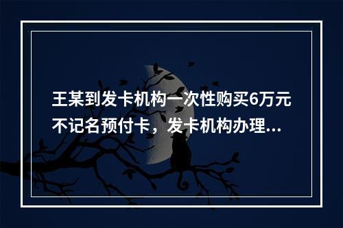 王某到发卡机构一次性购买6万元不记名预付卡，发卡机构办理该业