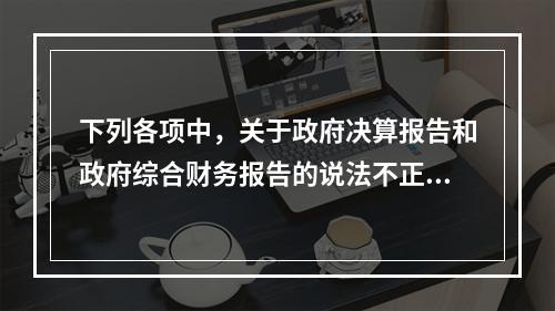 下列各项中，关于政府决算报告和政府综合财务报告的说法不正确的