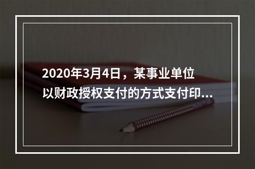 2020年3月4日，某事业单位以财政授权支付的方式支付印刷费