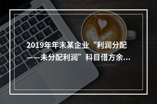 2019年年末某企业“利润分配——未分配利润”科目借方余额2