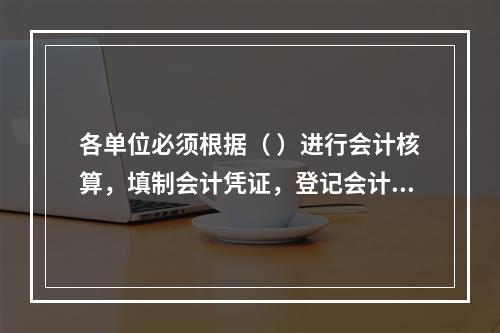 各单位必须根据（ ）进行会计核算，填制会计凭证，登记会计账簿