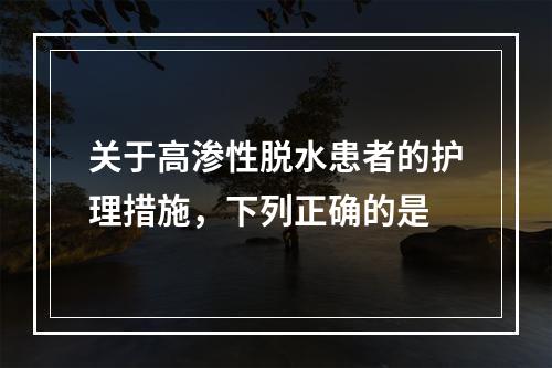 关于高渗性脱水患者的护理措施，下列正确的是