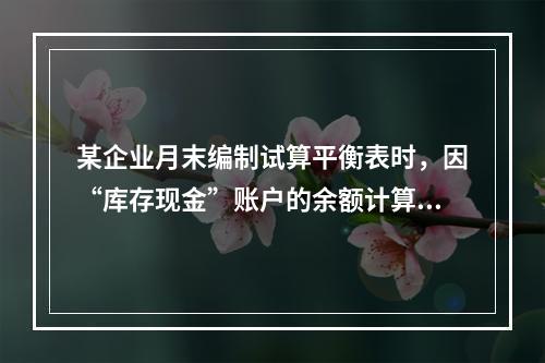 某企业月末编制试算平衡表时，因“库存现金”账户的余额计算不正