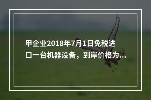 甲企业2018年7月1日免税进口一台机器设备，到岸价格为30