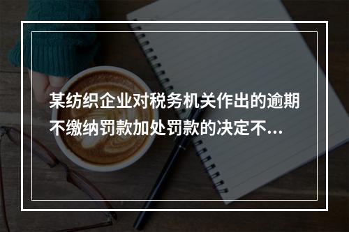 某纺织企业对税务机关作出的逾期不缴纳罚款加处罚款的决定不服，