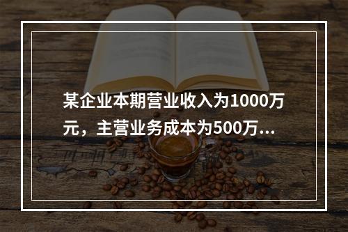 某企业本期营业收入为1000万元，主营业务成本为500万元，