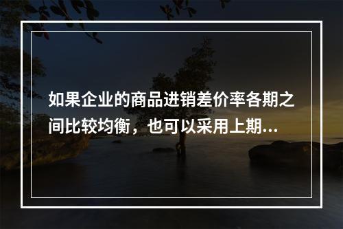 如果企业的商品进销差价率各期之间比较均衡，也可以采用上期商品