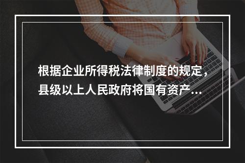 根据企业所得税法律制度的规定，县级以上人民政府将国有资产无偿