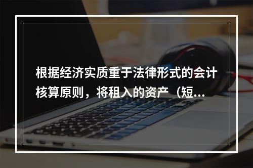 根据经济实质重于法律形式的会计核算原则，将租入的资产（短期租