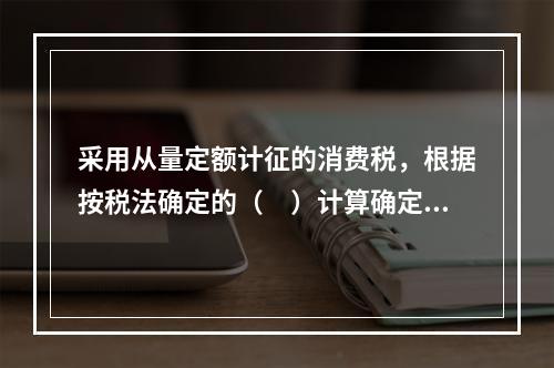 采用从量定额计征的消费税，根据按税法确定的（　）计算确定。