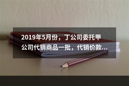 2019年5月份，丁公司委托甲公司代销商品一批，代销价款为3