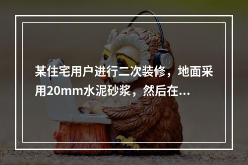 某住宅用户进行二次装修，地面采用20mm水泥砂浆，然后在上