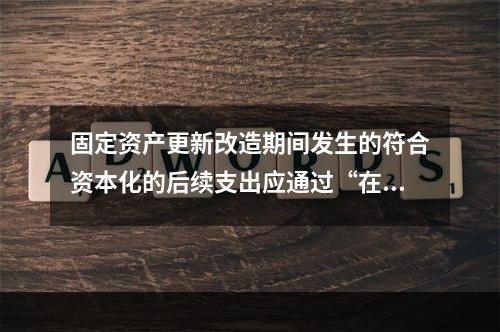 固定资产更新改造期间发生的符合资本化的后续支出应通过“在建工