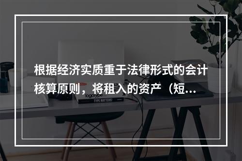 根据经济实质重于法律形式的会计核算原则，将租入的资产（短期租