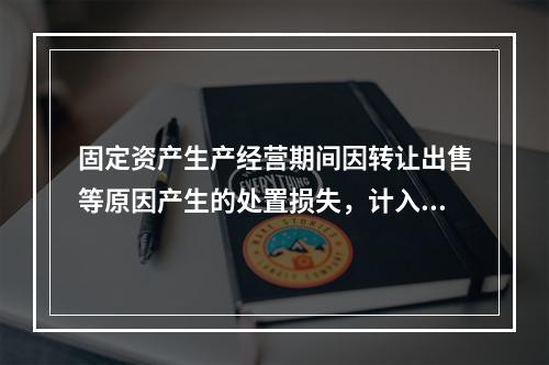 固定资产生产经营期间因转让出售等原因产生的处置损失，计入营业