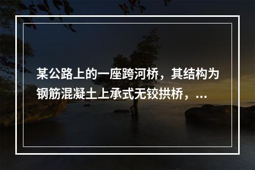 某公路上的一座跨河桥，其结构为钢筋混凝土上承式无铰拱桥，计算