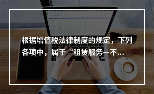 根据增值税法律制度的规定，下列各项中，属于“租赁服务—不动产