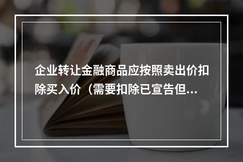 企业转让金融商品应按照卖出价扣除买入价（需要扣除已宣告但尚未