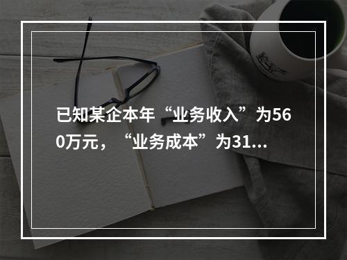 已知某企本年“业务收入”为560万元，“业务成本”为310万