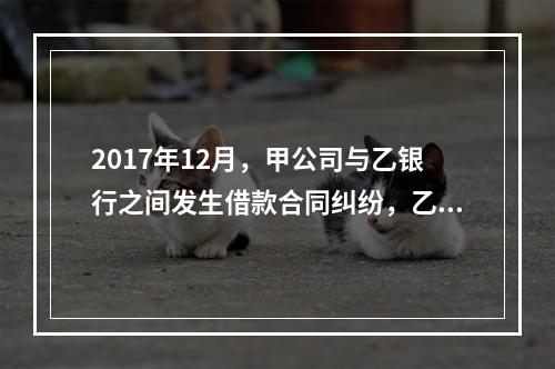 2017年12月，甲公司与乙银行之间发生借款合同纠纷，乙银行