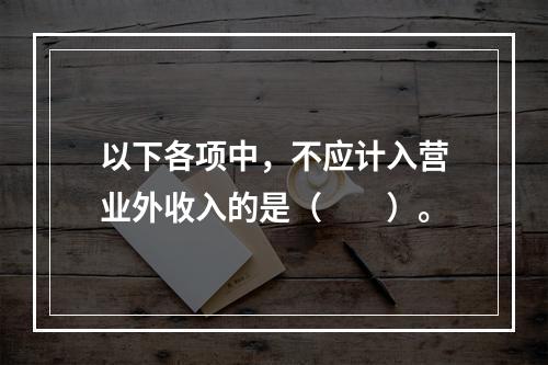 以下各项中，不应计入营业外收入的是（　　）。