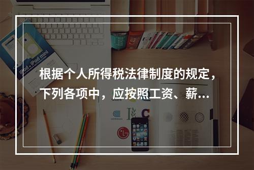 根据个人所得税法律制度的规定，下列各项中，应按照工资、薪金所