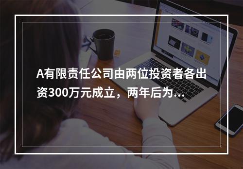 A有限责任公司由两位投资者各出资300万元成立，两年后为了扩