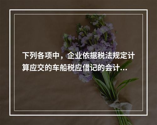 下列各项中，企业依据税法规定计算应交的车船税应借记的会计科目