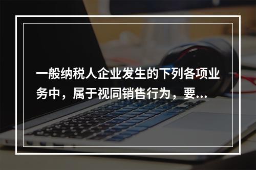 一般纳税人企业发生的下列各项业务中，属于视同销售行为，要计算