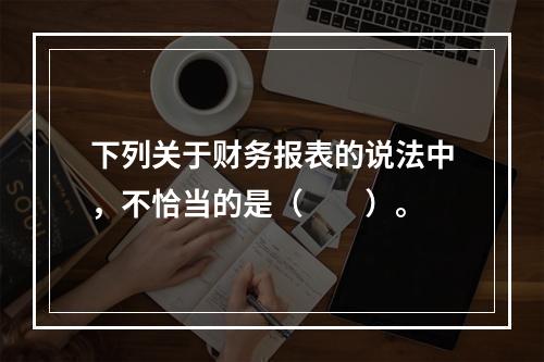 下列关于财务报表的说法中，不恰当的是（　　）。