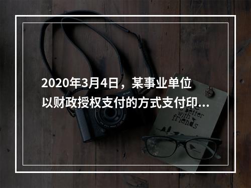 2020年3月4日，某事业单位以财政授权支付的方式支付印刷费