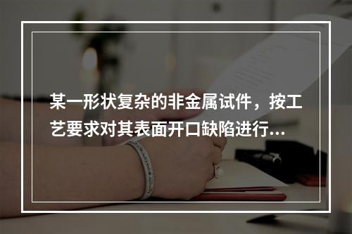 某一形状复杂的非金属试件，按工艺要求对其表面开口缺陷进行探伤