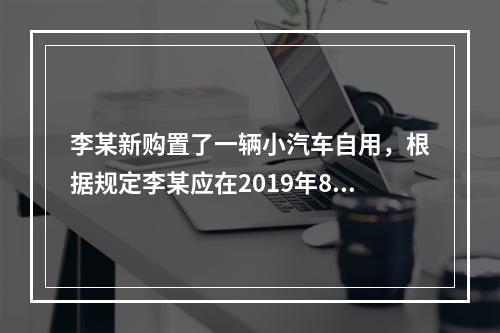 李某新购置了一辆小汽车自用，根据规定李某应在2019年8月2