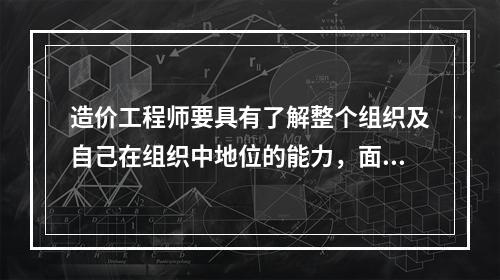 造价工程师要具有了解整个组织及自己在组织中地位的能力，面对机