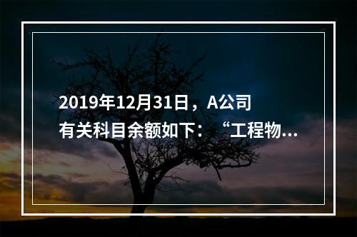 2019年12月31日，A公司有关科目余额如下：“工程物资”