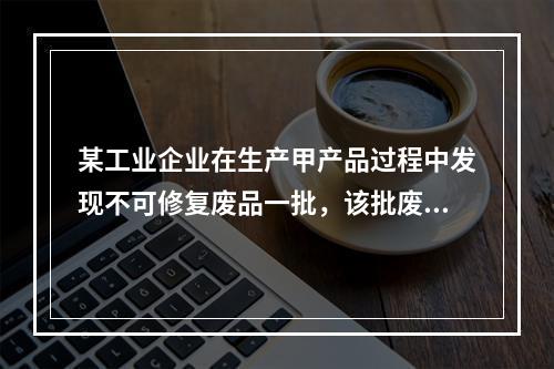 某工业企业在生产甲产品过程中发现不可修复废品一批，该批废品的