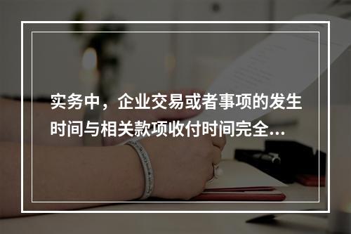 实务中，企业交易或者事项的发生时间与相关款项收付时间完全一致