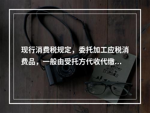 现行消费税规定，委托加工应税消费品，一般由受托方代收代缴消费