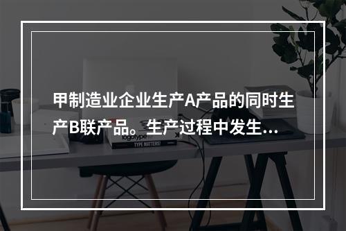 甲制造业企业生产A产品的同时生产B联产品。生产过程中发生联合