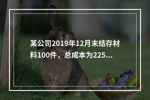 某公司2019年12月末结存材料100件，总成本为225万元