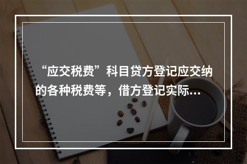 “应交税费”科目贷方登记应交纳的各种税费等，借方登记实际交纳