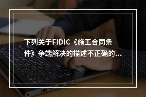 下列关于FIDIC《施工合同条件》争端解决的描述不正确的是（