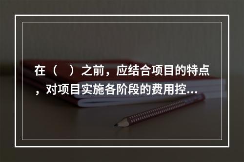 在（　）之前，应结合项目的特点，对项目实施各阶段的费用控制、