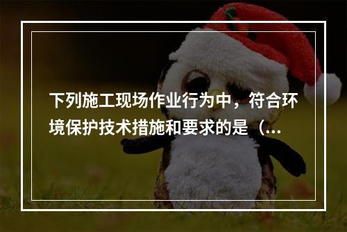 下列施工现场作业行为中，符合环境保护技术措施和要求的是（　