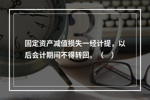 固定资产减值损失一经计提，以后会计期间不得转回。（　）