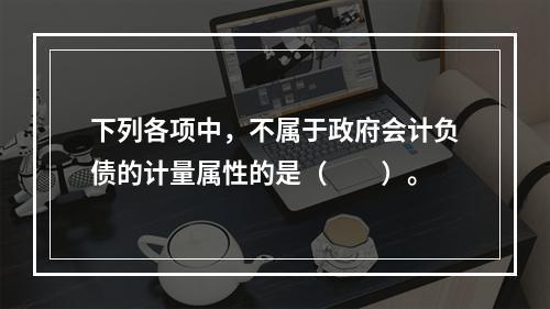 下列各项中，不属于政府会计负债的计量属性的是（　　）。